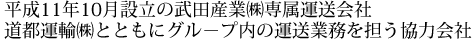 平成11年10月設立の武田産業（株）専属運送会社　道都運輸（株）とともにグル－プ内の運送業務を担う協力会社